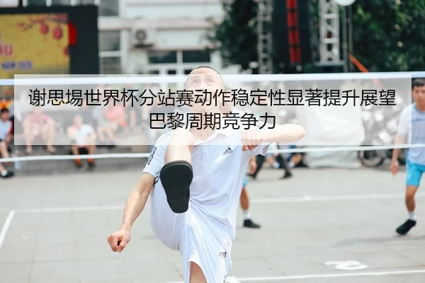 谢思埸世界杯分站赛动作稳定性显著提升展望巴黎周期竞争力
