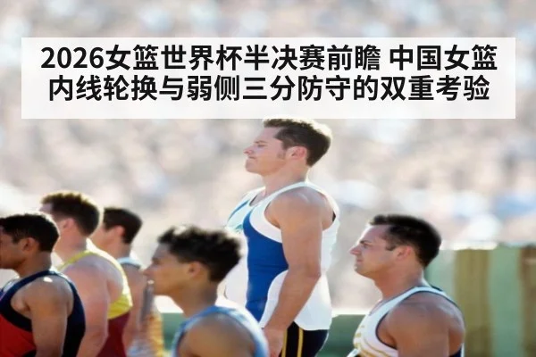 2026女篮世界杯半决赛前瞻 中国女篮内线轮换与弱侧三分防守的双重考验
