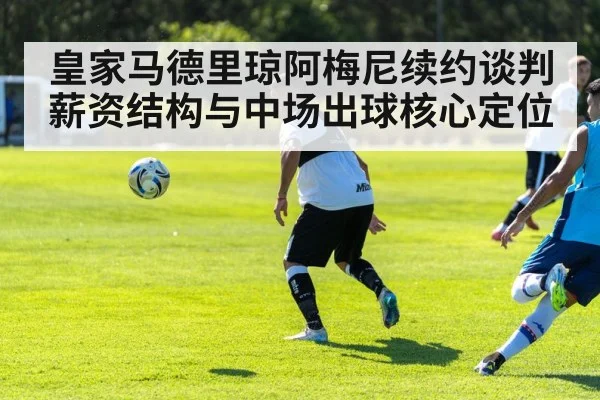 皇家马德里琼阿梅尼续约谈判 薪资结构与中场出球核心定位
