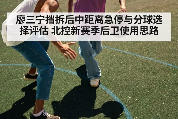 廖三宁挡拆后中距离急停与分球选择评估 北控新赛季后卫使用思路